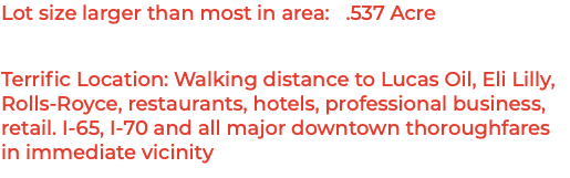 Lot size larger than most in area: .537 Acre Terrific Location: Walking distance to Lucas Oil, Eli Lilly, Rolls-Royce, restaurants, hotels, professional business, retail. I-65, I-70 and all major downtown thoroughfares in immediate vicinity