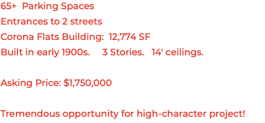 65+ Parking Spaces Entrances to 2 streets Corona Flats Building: 12,774 SF Built in early 1900s. 3 Stories. 14' ceilings. Asking Price: $1,750,000 Tremendous opportunity for high-character project!