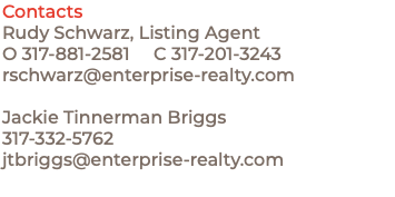 Contacts Rudy Schwarz, Listing Agent O 317-881-2581 C 317-201-3243 rschwarz@enterprise-realty.com Jackie Tinnerman Briggs 317-332-5762 jtbriggs@enterprise-realty.com